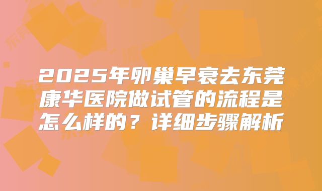 2025年卵巢早衰去东莞康华医院做试管的流程是怎么样的?详细步骤解析