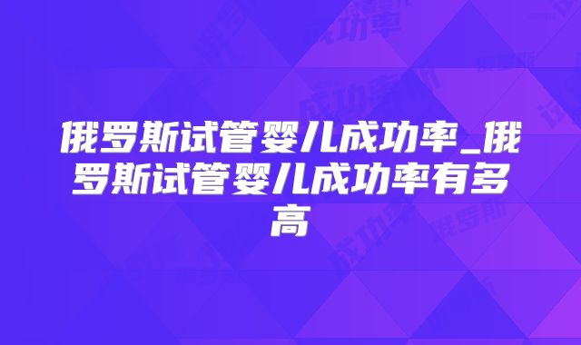 俄罗斯试管婴儿成功率_俄罗斯试管婴儿成功率有多高