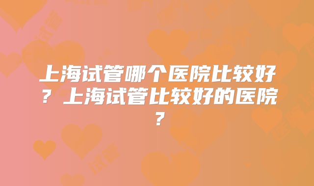 上海试管哪个医院比较好?上海试管比较好的医院?