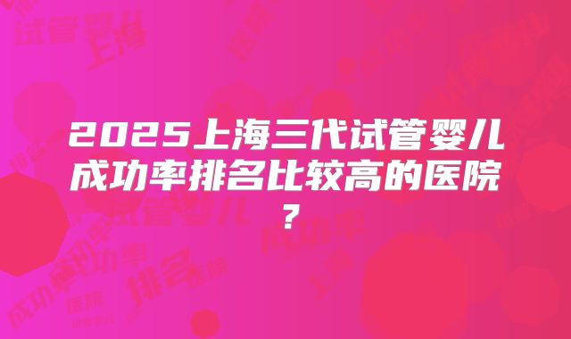 2025上海三代试管婴儿成功率排名比较高的医院？