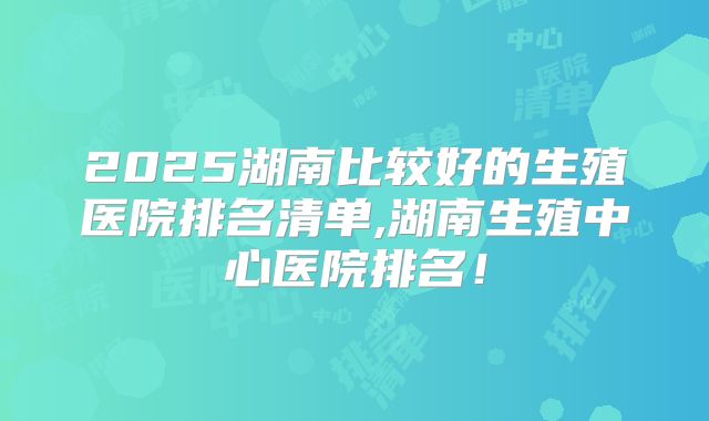 2025湖南比较好的生殖医院排名清单,湖南生殖中心医院排名!