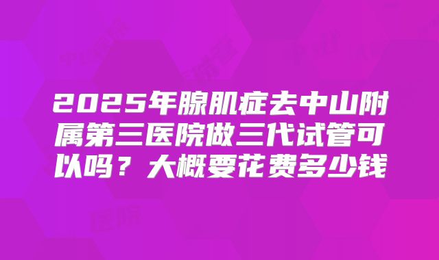 2025年腺肌症去中山附属第三医院做三代试管可以吗?大概要花费多少钱