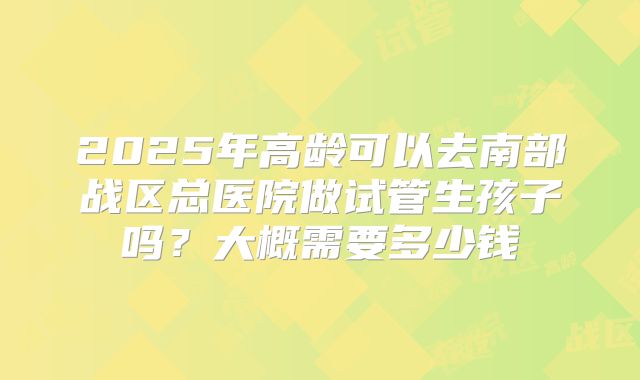 2025年高龄可以去南部战区总医院做试管生孩子吗？大概需要多少钱