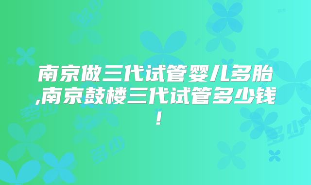 南京做三代试管婴儿多胎,南京鼓楼三代试管多少钱!