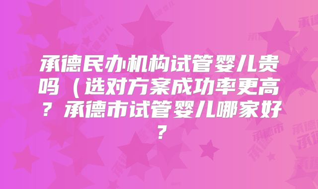 承德民办机构试管婴儿贵吗(选对方案成功率更高?承德市试管婴儿哪家好?