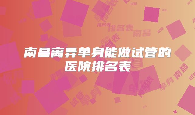 南昌离异单身能做试管的医院排名表