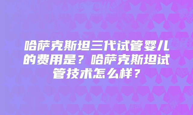 哈萨克斯坦三代试管婴儿的费用是?哈萨克斯坦试管技术怎么样?