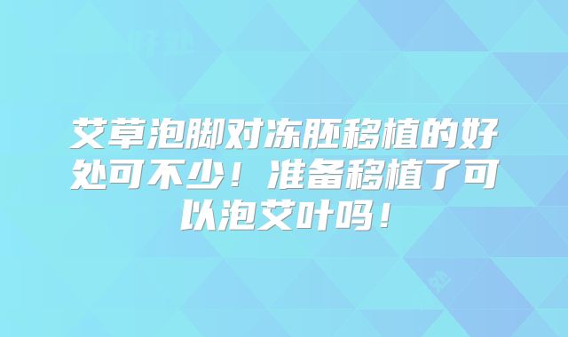艾草泡脚对冻胚移植的好处可不少！准备移植了可以泡艾叶吗！