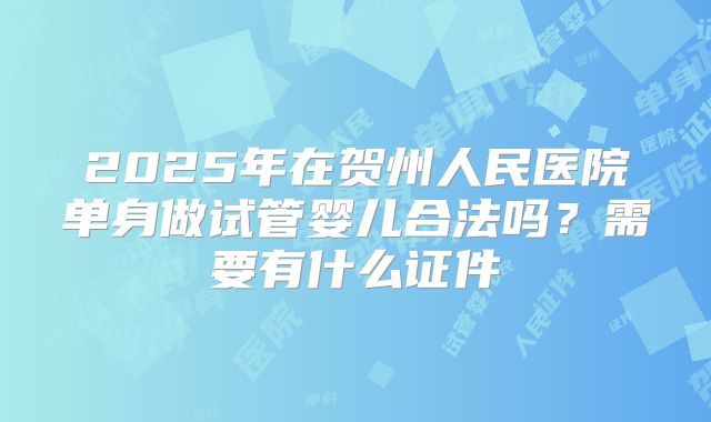 2025年在贺州人民医院单身做试管婴儿合法吗？需要有什么证件