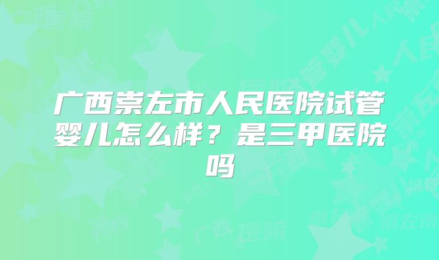 广西崇左市人民医院试管婴儿怎么样?是三甲医院吗