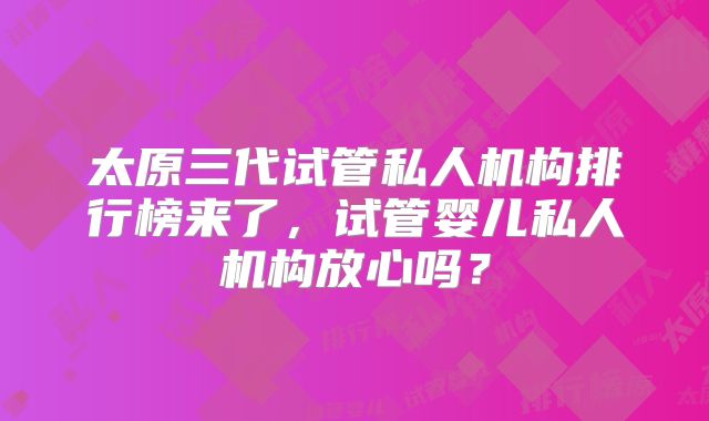 太原三代试管私人机构排行榜来了，试管婴儿私人机构放心吗？