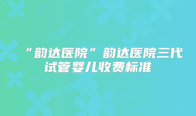 “韵达医院”韵达医院三代试管婴儿收费标准