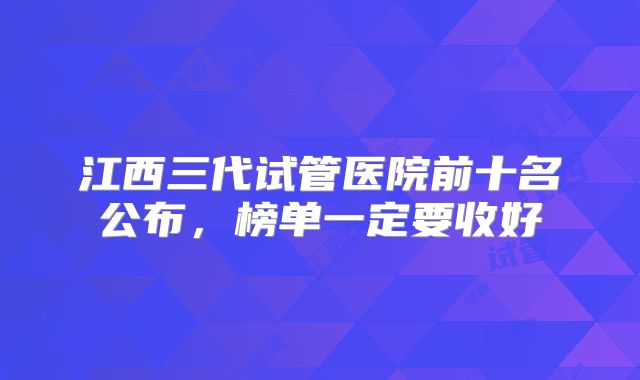 江西三代试管医院前十名公布，榜单一定要收好