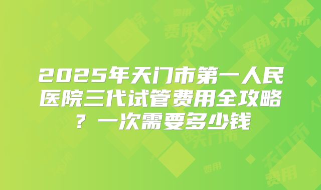 2025年天门市第一人民医院三代试管费用全攻略?一次需要多少钱