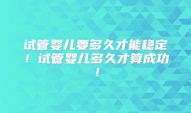 试管婴儿要多久才能稳定！试管婴儿多久才算成功！