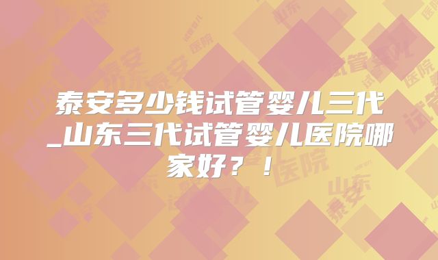 泰安多少钱试管婴儿三代_山东三代试管婴儿医院哪家好?!