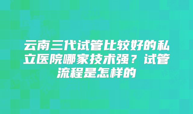 云南三代试管比较好的私立医院哪家技术强?试管流程是怎样的