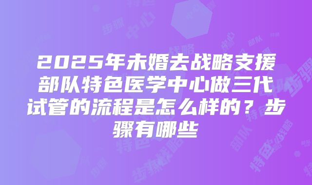 2025年未婚去战略支援部队特色医学中心做三代试管的流程是怎么样的？步骤有哪些