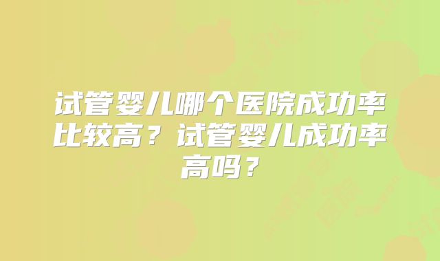 试管婴儿哪个医院成功率比较高?试管婴儿成功率高吗?