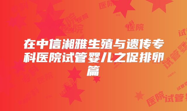 在中信湘雅生殖与遗传专科医院试管婴儿之促排卵篇