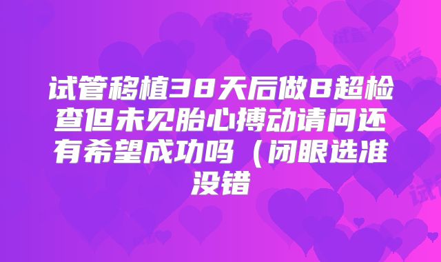 试管移植38天后做B超检查但未见胎心搏动请问还有希望成功吗(闭眼选准没错