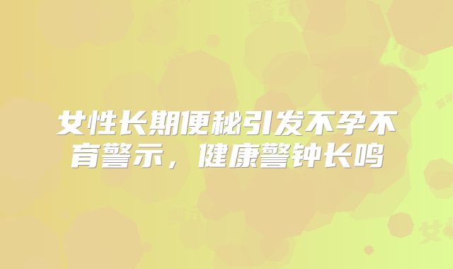 女性长期便秘引发不孕不育警示,健康警钟长鸣