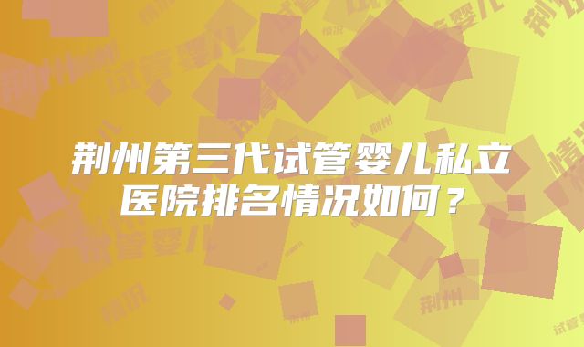 荆州第三代试管婴儿私立医院排名情况如何？