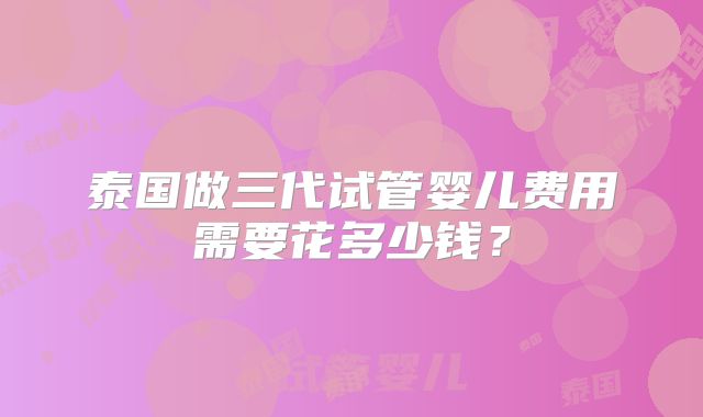 泰国做三代试管婴儿费用需要花多少钱？