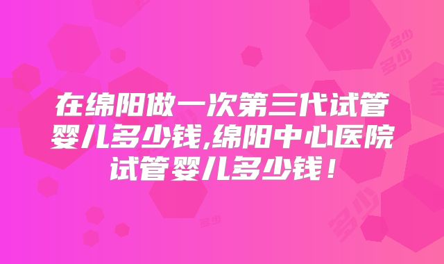 在绵阳做一次第三代试管婴儿多少钱,绵阳中心医院试管婴儿多少钱！