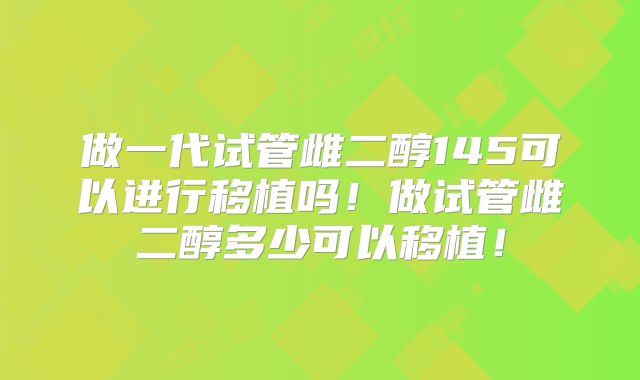 做一代试管雌二醇145可以进行移植吗!做试管雌二醇多少可以移植!