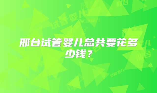 邢台试管婴儿总共要花多少钱?