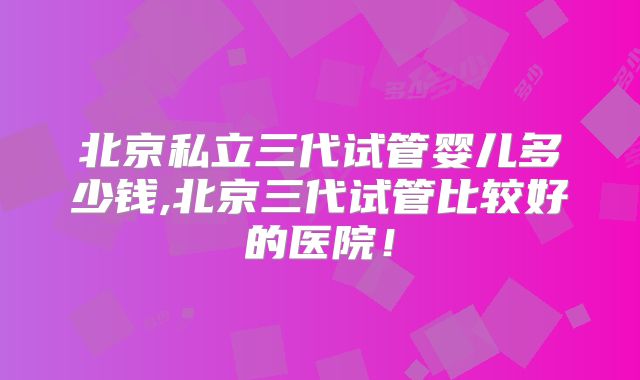 北京私立三代试管婴儿多少钱,北京三代试管比较好的医院!