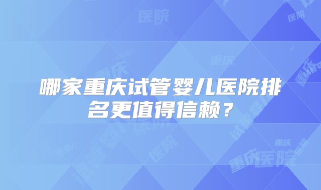 哪家重庆试管婴儿医院排名更值得信赖？