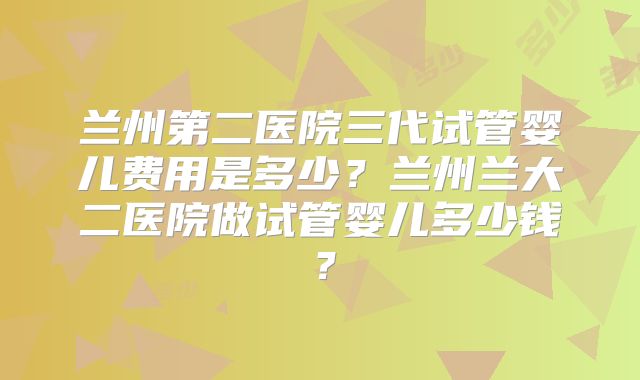 兰州第二医院三代试管婴儿费用是多少？兰州兰大二医院做试管婴儿多少钱？