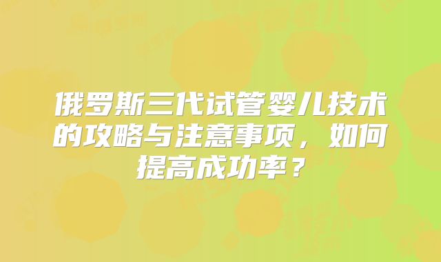 俄罗斯三代试管婴儿技术的攻略与注意事项，如何提高成功率？