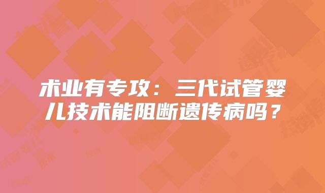 术业有专攻:三代试管婴儿技术能阻断遗传病吗?