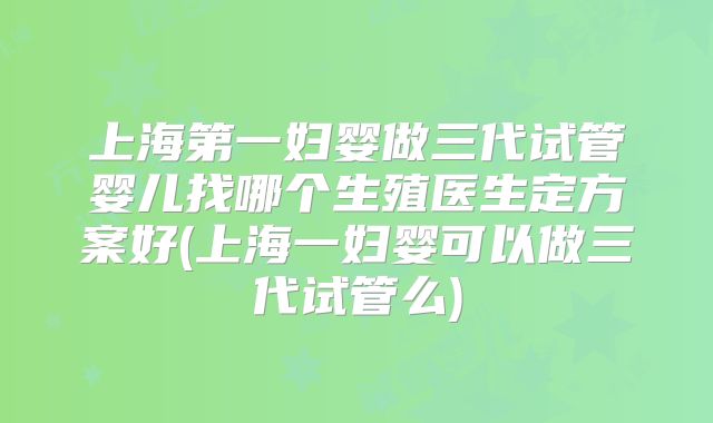 上海第一妇婴做三代试管婴儿找哪个生殖医生定方案好(上海一妇婴可以做三代试管么)