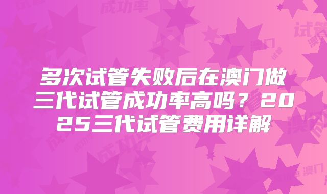 多次试管失败后在澳门做三代试管成功率高吗？2025三代试管费用详解