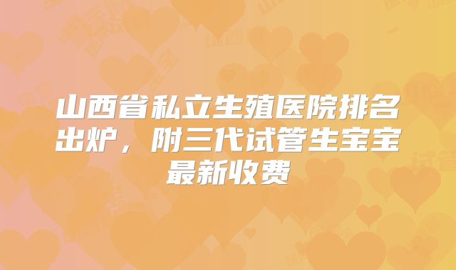 山西省私立生殖医院排名出炉，附三代试管生宝宝最新收费
