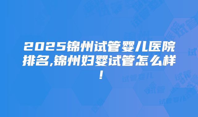 2025锦州试管婴儿医院排名,锦州妇婴试管怎么样！