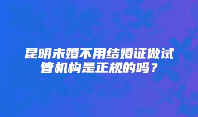 昆明未婚不用结婚证做试管机构是正规的吗？