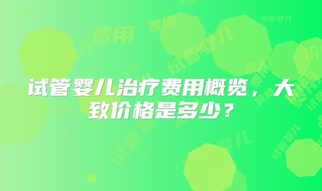 试管婴儿治疗费用概览,大致价格是多少?