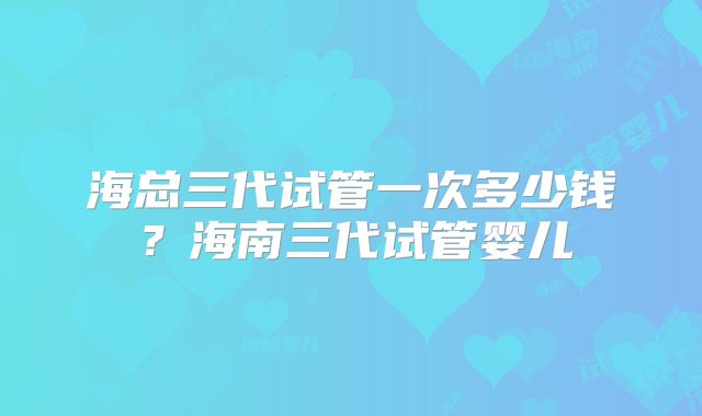 海总三代试管一次多少钱?海南三代试管婴儿