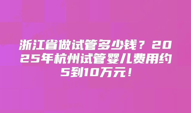 浙江省做试管多少钱？2025年杭州试管婴儿费用约5到10万元！