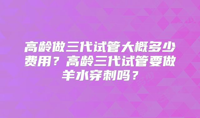 高龄做三代试管大概多少费用？高龄三代试管要做羊水穿刺吗？