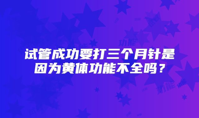 试管成功要打三个月针是因为黄体功能不全吗？