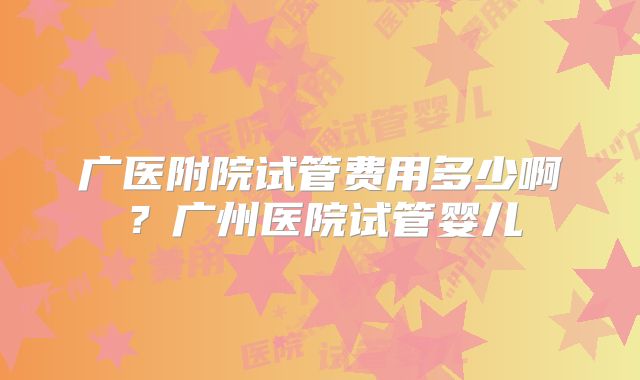 广医附院试管费用多少啊？广州医院试管婴儿