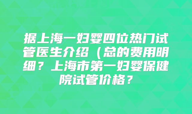 据上海一妇婴四位热门试管医生介绍(总的费用明细?上海市第一妇婴保健院试管价格?