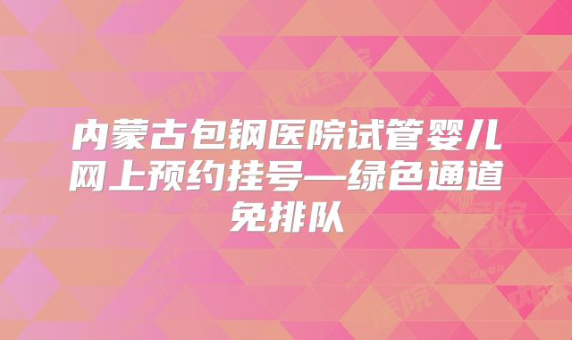 内蒙古包钢医院试管婴儿网上预约挂号—绿色通道免排队