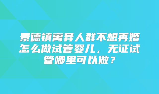 景德镇离异人群不想再婚怎么做试管婴儿，无证试管哪里可以做？